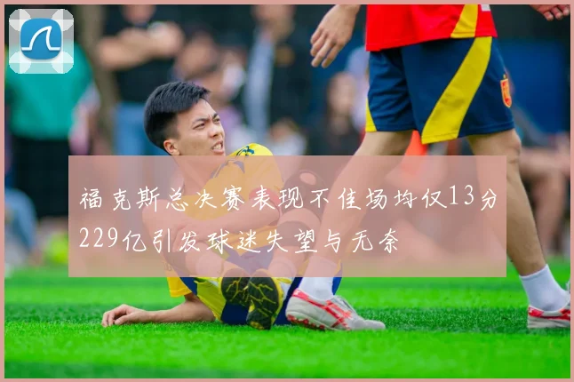 福克斯总决赛表现不佳场均仅13分229亿引发球迷失望与无奈