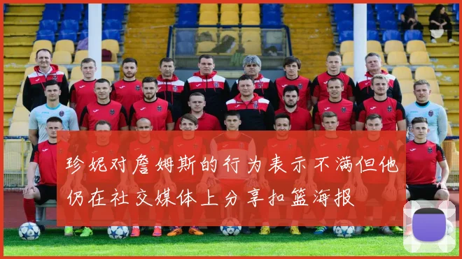 珍妮对詹姆斯的行为表示不满但他仍在社交媒体上分享扣篮海报
