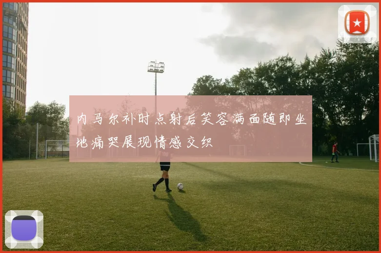 内马尔补时点射后笑容满面随即坐地痛哭展现情感交织