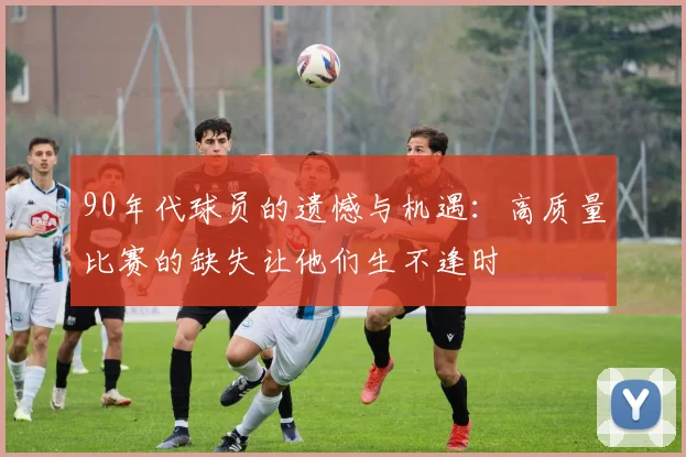 90年代球员的遗憾与机遇：高质量比赛的缺失让他们生不逢时