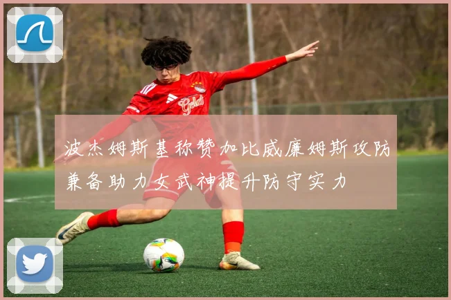 波杰姆斯基称赞加比威廉姆斯攻防兼备助力女武神提升防守实力