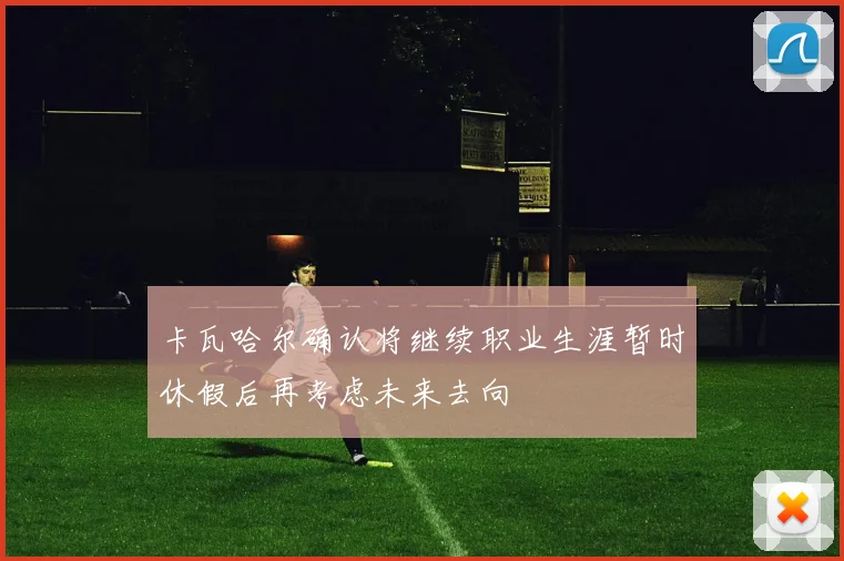 卡瓦哈尔确认将继续职业生涯暂时休假后再考虑未来去向
