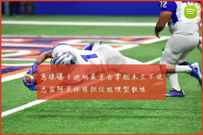 意媒曝卡迪纳莱亲自掌舵米兰不设总监阿莫林将担任经理型教练