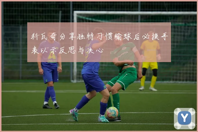 科瓦奇分享独特习惯输球后必换手表以示反思与决心