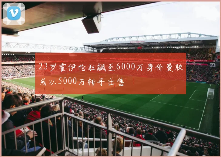 23岁霍伊伦狂飙至6000万身价曼联或以5000万转手出售