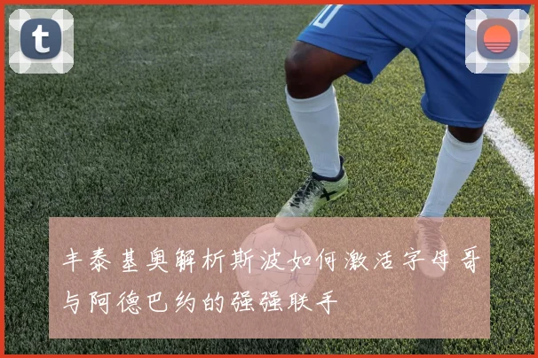 丰泰基奥解析斯波如何激活字母哥与阿德巴约的强强联手