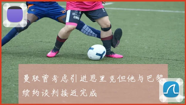 曼联曾考虑引进恩里克但他与巴黎续约谈判接近完成