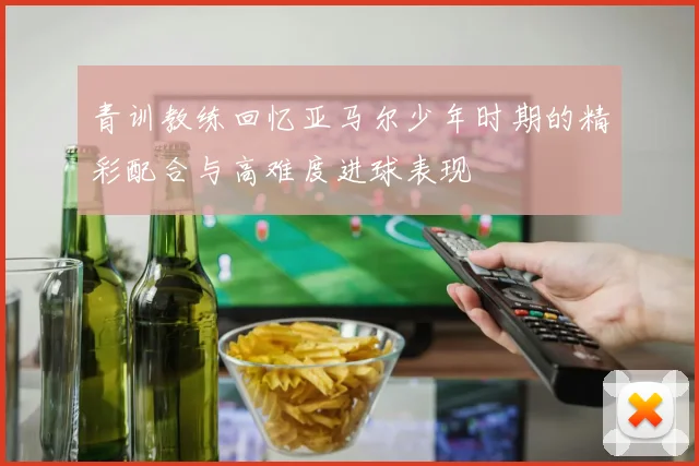 青训教练回忆亚马尔少年时期的精彩配合与高难度进球表现